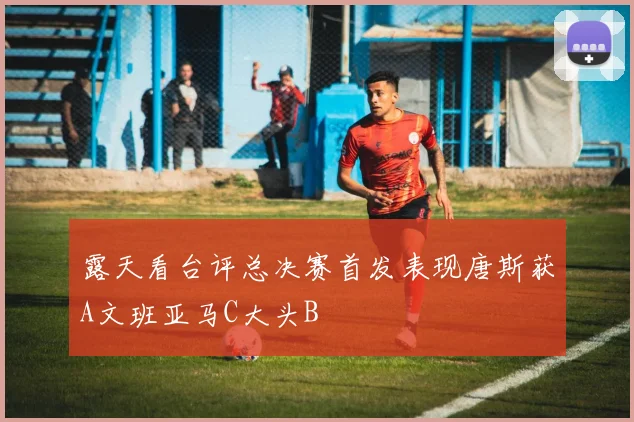 露天看台评总决赛首发表现唐斯获A文班亚马C大头B