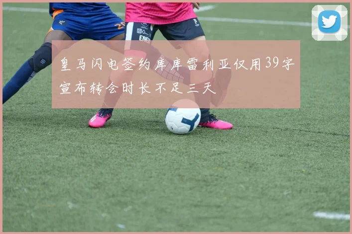 皇马闪电签约库库雷利亚仅用39字宣布转会时长不足三天