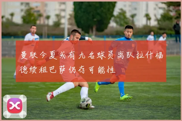 曼联今夏或有九名球员离队拉什福德续租巴萨仍存可能性