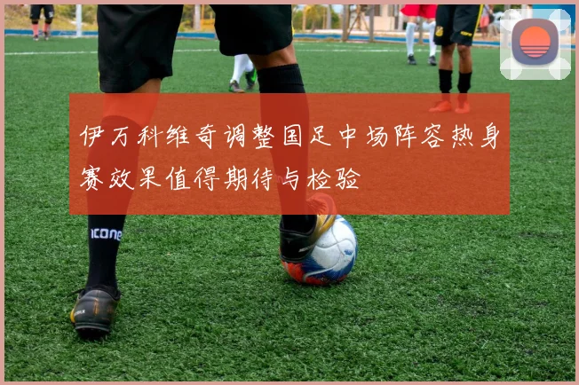伊万科维奇调整国足中场阵容热身赛效果值得期待与检验