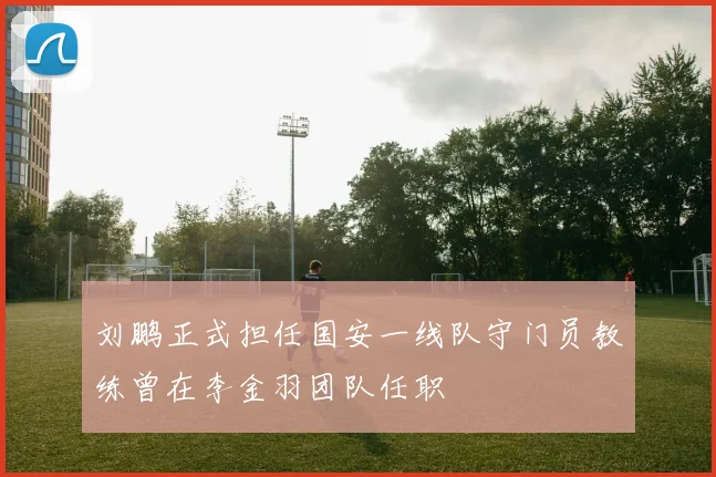 刘鹏正式担任国安一线队守门员教练曾在李金羽团队任职