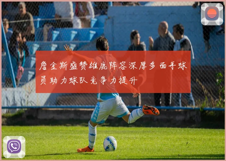 詹金斯盛赞雄鹿阵容深厚多面手球员助力球队竞争力提升
