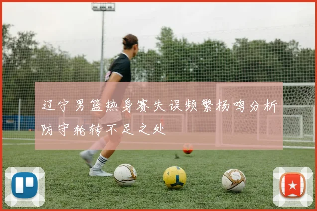 辽宁男篮热身赛失误频繁杨鸣分析防守轮转不足之处