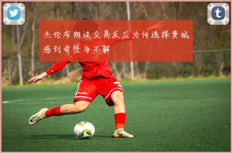 杰伦布朗谈交易反应为何选择费城感到奇怪与不解