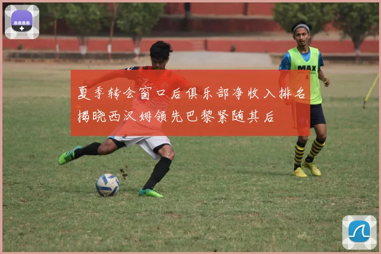 夏季转会窗口后俱乐部净收入排名揭晓西汉姆领先巴黎紧随其后