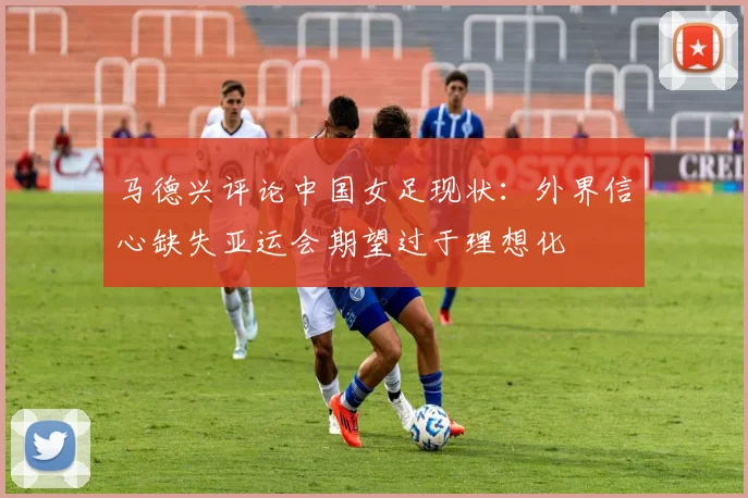 马德兴评论中国女足现状：外界信心缺失亚运会期望过于理想化