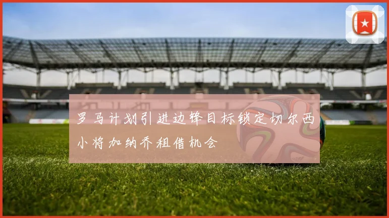 罗马计划引进边锋目标锁定切尔西小将加纳乔租借机会