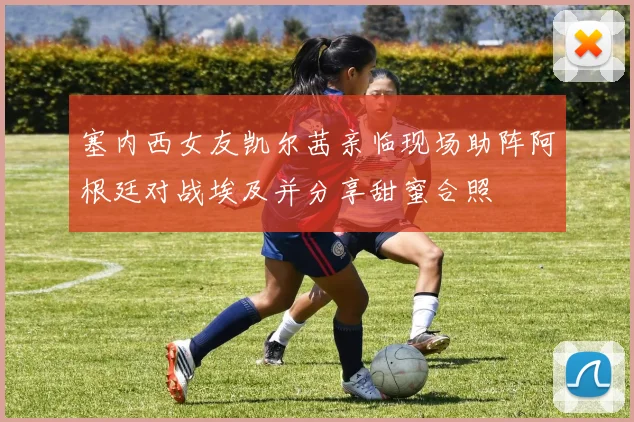 塞内西女友凯尔茜亲临现场助阵阿根廷对战埃及并分享甜蜜合照