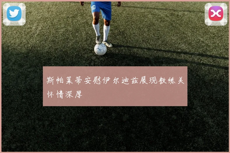 斯帕莱蒂安慰伊尔迪兹展现教练关怀情深厚