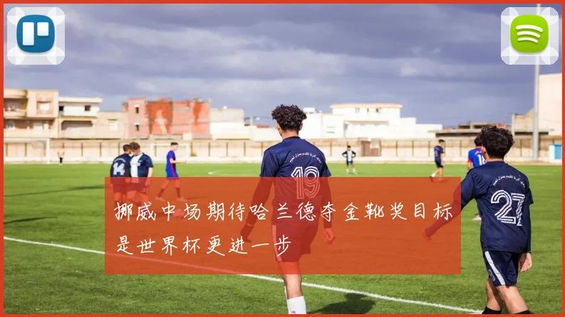 挪威中场期待哈兰德夺金靴奖目标是世界杯更进一步