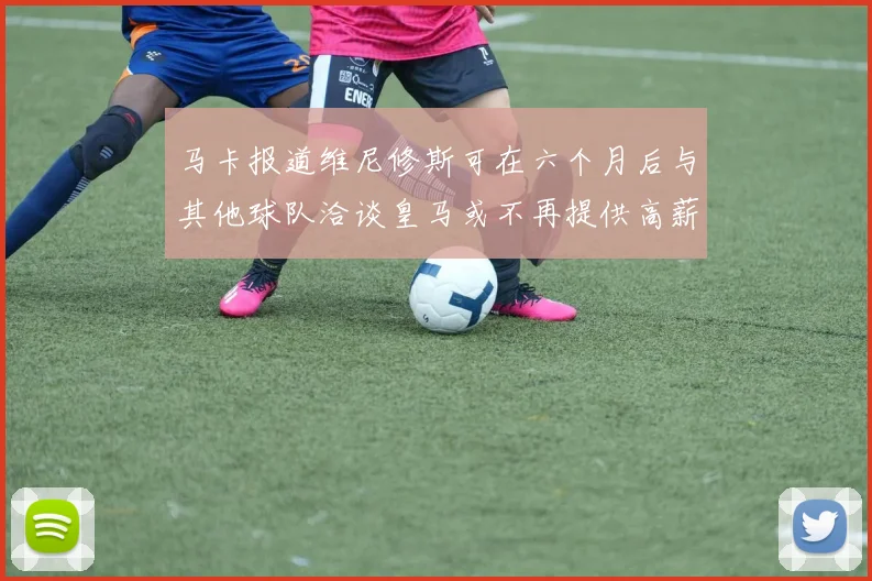 马卡报道维尼修斯可在六个月后与其他球队洽谈皇马或不再提供高薪合同
