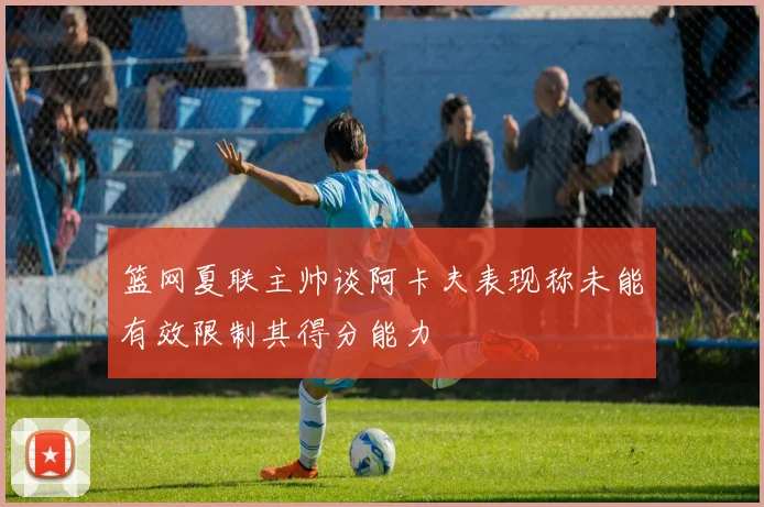 篮网夏联主帅谈阿卡夫表现称未能有效限制其得分能力
