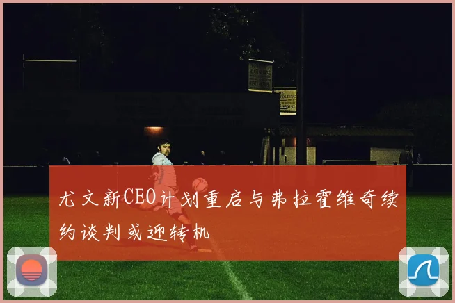 尤文新CEO计划重启与弗拉霍维奇续约谈判或迎转机