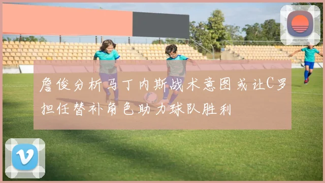 詹俊分析马丁内斯战术意图或让C罗担任替补角色助力球队胜利