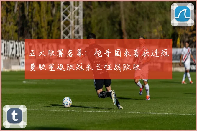 五大联赛落幕：枪手国米喜获连冠曼联重返欧冠米兰征战欧联