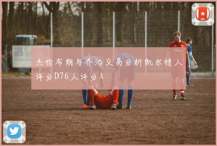 杰伦布朗与乔治交易分析凯尔特人评分D76人评分A