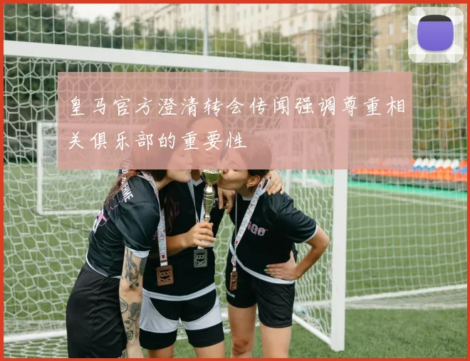 皇马官方澄清转会传闻强调尊重相关俱乐部的重要性