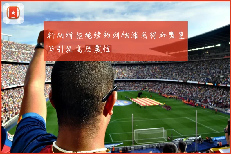 科纳特拒绝续约利物浦或将加盟皇马引发高层震惊